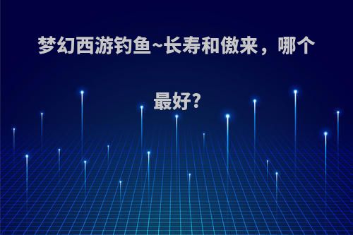梦幻西游钓鱼~长寿和傲来，哪个最好?