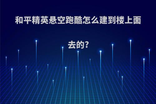 和平精英悬空跑酷怎么建到楼上面去的?