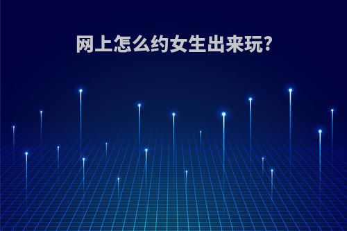 网上怎么约女生出来玩?