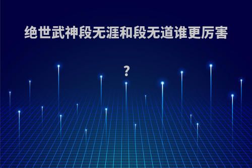 绝世武神段无涯和段无道谁更厉害?