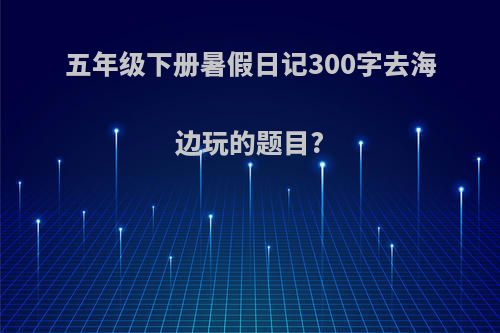 五年级下册暑假日记300字去海边玩的题目?