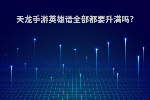 天龙手游英雄谱全部都要升满吗?