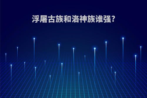 浮屠古族和洛神族谁强?