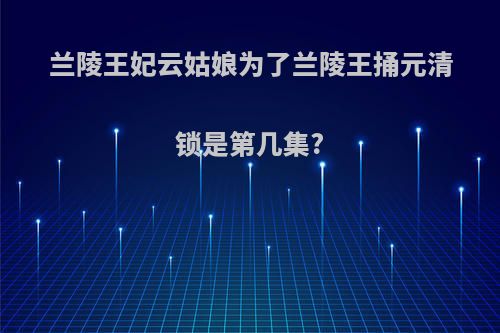 兰陵王妃云姑娘为了兰陵王捅元清锁是第几集?