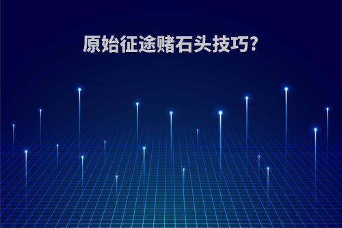 原始征途赌石头技巧?
