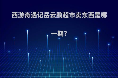 西游奇遇记岳云鹏超市卖东西是哪一期?