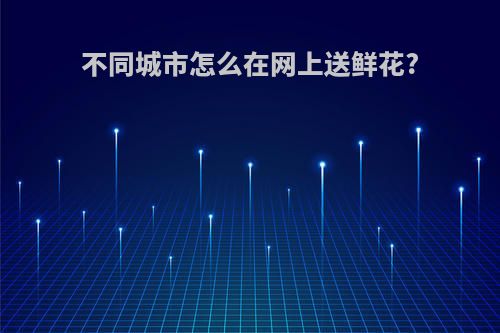 不同城市怎么在网上送鲜花?