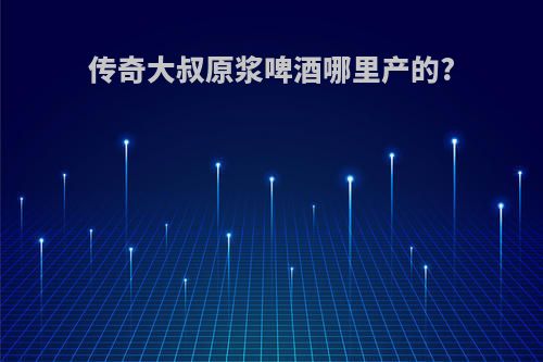 传奇大叔原浆啤酒哪里产的?